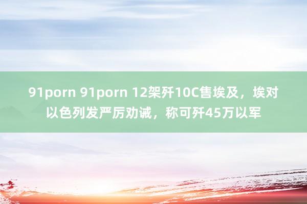 91porn 91porn 12架歼10C售埃及，埃对以色列发严厉劝诫，称可歼45万以军