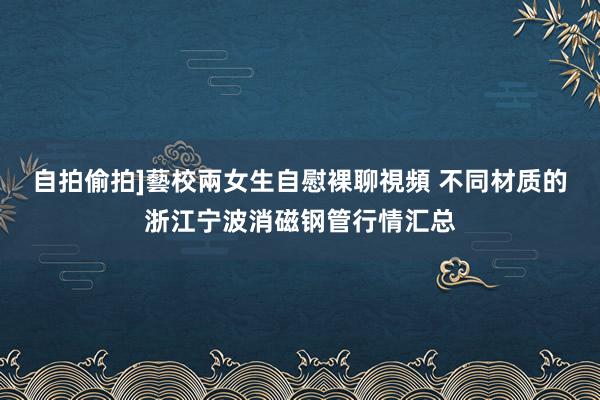 自拍偷拍]藝校兩女生自慰裸聊視頻 不同材质的浙江宁波消磁钢管行情汇总