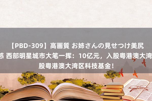 【PBD-309】高画質 お姉さんの見せつけ美尻＆美脚の誘惑 西部明星城市大笔一挥：10亿元，入股粤港澳大湾区科技基金！