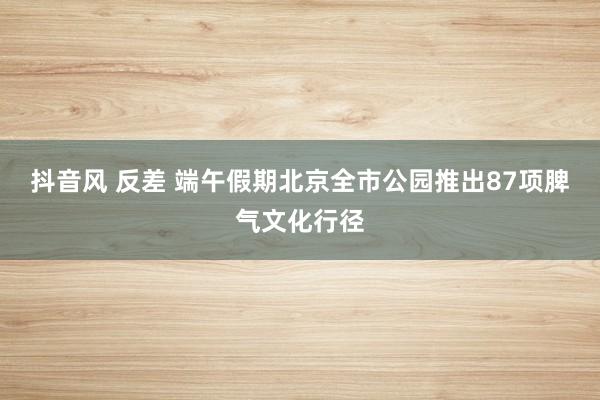 抖音风 反差 端午假期北京全市公园推出87项脾气文化行径