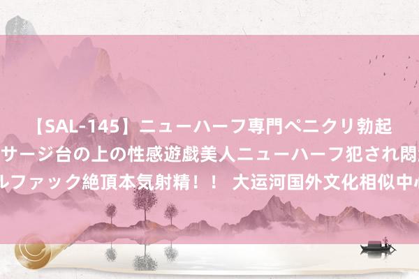 【SAL-145】ニューハーフ専門ペニクリ勃起エステ20人4時間 マッサージ台の上の性感遊戯美人ニューハーフ犯され悶絶3Pアナルファック絶頂本気射精！！ 大运河国外文化相似中心揭牌 容身北京西城联动沿线8省35市