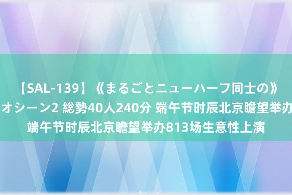 【SAL-139】《まるごとニューハーフ同士の》ペニクリフェラチオシーン2 総勢40人240分 端午节时辰北京瞻望举办813场生意性上演