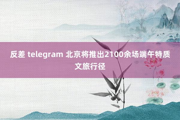 反差 telegram 北京将推出2100余场端午特质文旅行径