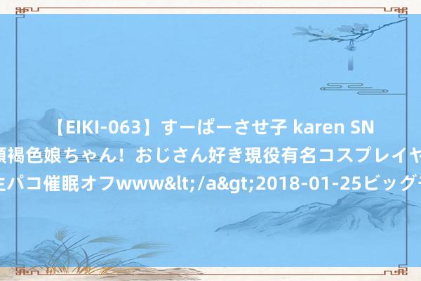 【EIKI-063】すーぱーさせ子 karen SNS炎上騒動でお馴染みのハーフ顔褐色娘ちゃん！おじさん好き現役有名コスプレイヤーの妊娠中出し生パコ催眠オフwww</a>2018-01-25ビッグモーカル&$EIKI119分钟 侃股：迫切鼓吹增抓比回购更有劲度