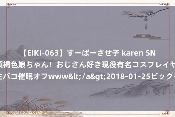 【EIKI-063】すーぱーさせ子 karen SNS炎上騒動でお馴染みのハーフ顔褐色娘ちゃん！おじさん好き現役有名コスプレイヤーの妊娠中出し生パコ催眠オフwww</a>2018-01-25ビッグモーカル&$EIKI119分钟 野村：予创科实业“买入”评级 贪图价降至110港元