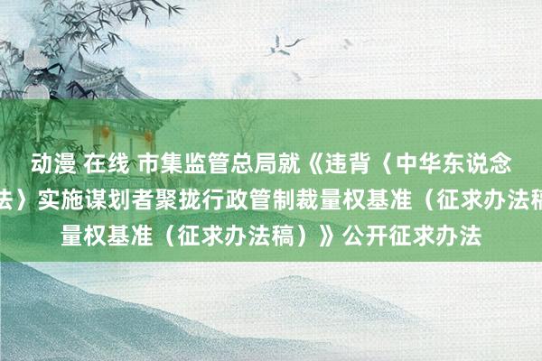 动漫 在线 市集监管总局就《违背〈中华东说念主民共和国反把持法〉实施谋划者聚拢行政管制裁量权基准（征求办法稿）》公开征求办法