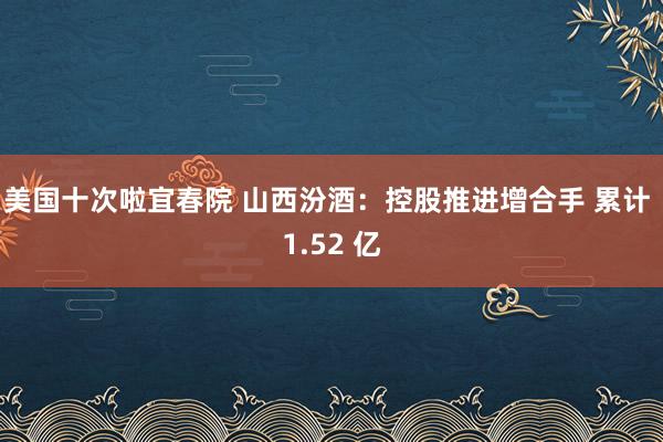 美国十次啦宜春院 山西汾酒：控股推进增合手 累计 1.52 亿