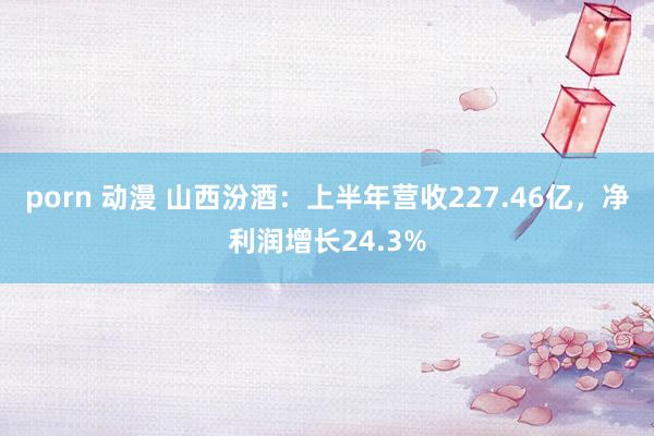 porn 动漫 山西汾酒：上半年营收227.46亿，净利润增长24.3%