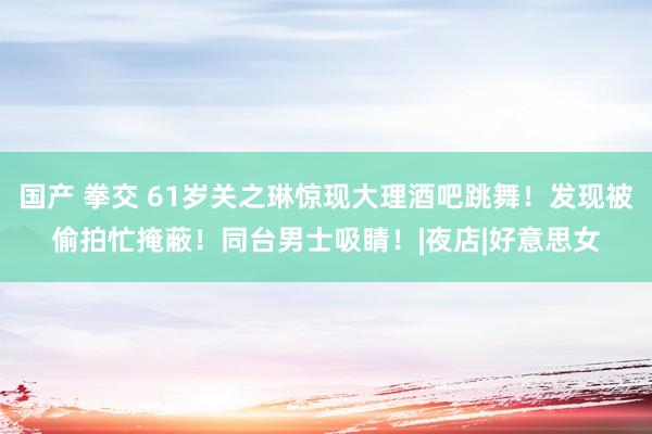 国产 拳交 61岁关之琳惊现大理酒吧跳舞！发现被偷拍忙掩蔽！同台男士吸睛！|夜店|好意思女