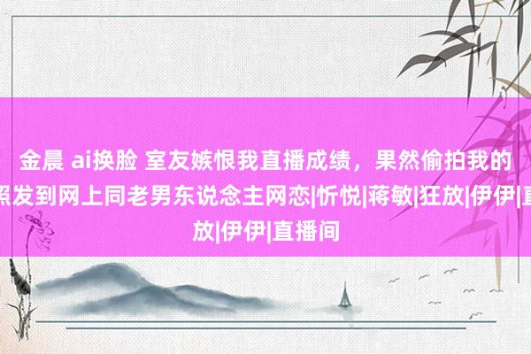 金晨 ai换脸 室友嫉恨我直播成绩，果然偷拍我的机要照发到网上同老男东说念主网恋|忻悦|蒋敏|狂放|伊伊|直播间