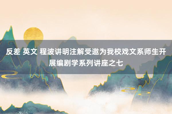 反差 英文 程波讲明注解受邀为我校戏文系师生开展编剧学系列讲座之七