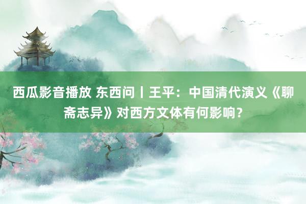 西瓜影音播放 东西问丨王平：中国清代演义《聊斋志异》对西方文体有何影响？