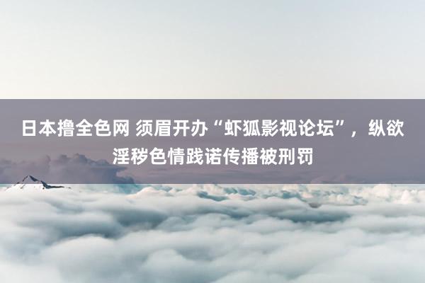 日本撸全色网 须眉开办“虾狐影视论坛”，纵欲淫秽色情践诺传播被刑罚