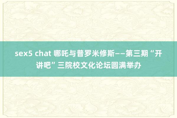 sex5 chat 哪吒与普罗米修斯——第三期“开讲吧”三院校文化论坛圆满举办