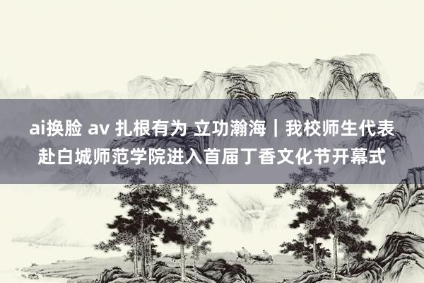 ai换脸 av 扎根有为 立功瀚海｜我校师生代表赴白城师范学院进入首届丁香文化节开幕式