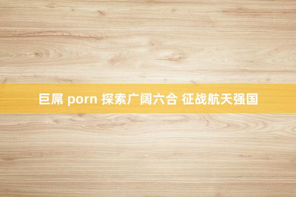 巨屌 porn 探索广阔六合 征战航天强国