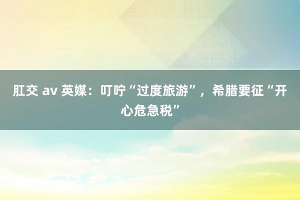 肛交 av 英媒：叮咛“过度旅游”，希腊要征“开心危急税”