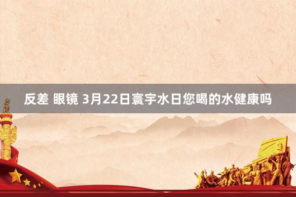 反差 眼镜 3月22日寰宇水日您喝的水健康吗