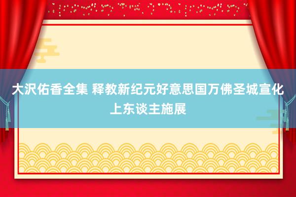 大沢佑香全集 释教新纪元　好意思国万佛圣城　宣化上东谈主施展