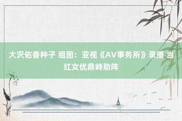 大沢佑香种子 组图：亚视《AV事务所》录播 当红女优鼎峙助阵