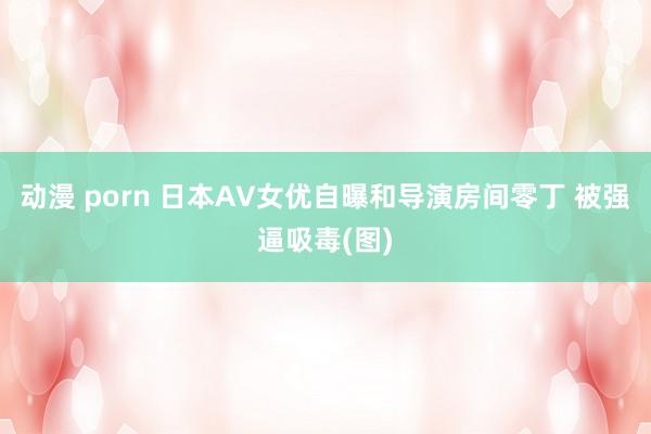 动漫 porn 日本AV女优自曝和导演房间零丁 被强逼吸毒(图)