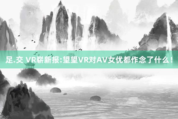 足.交 VR崭新报:望望VR对AV女优都作念了什么！