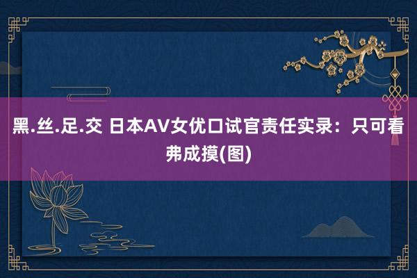 黑.丝.足.交 日本AV女优口试官责任实录：只可看弗成摸(图)