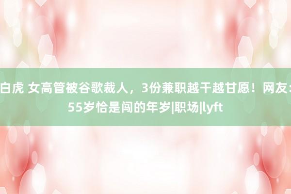 白虎 女高管被谷歌裁人，3份兼职越干越甘愿！网友：55岁恰是闯的年岁|职场|lyft