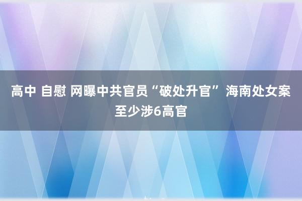 高中 自慰 网曝中共官员“破处升官” 海南处女案至少涉6高官