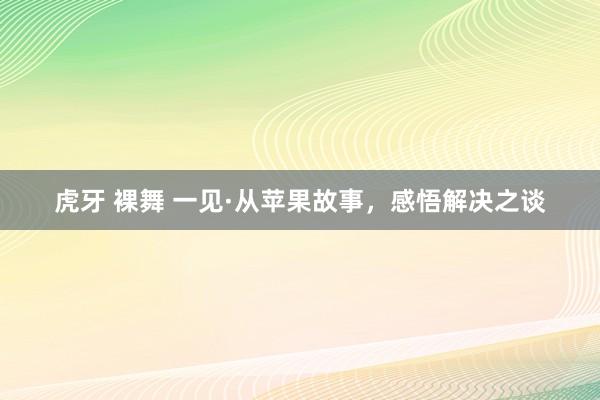 虎牙 裸舞 一见·从苹果故事，感悟解决之谈