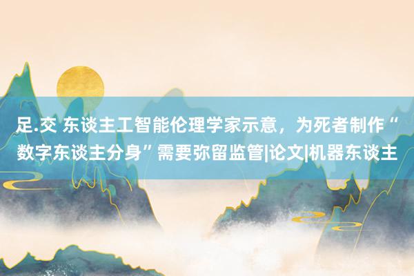 足.交 东谈主工智能伦理学家示意，为死者制作“数字东谈主分身”需要弥留监管|论文|机器东谈主