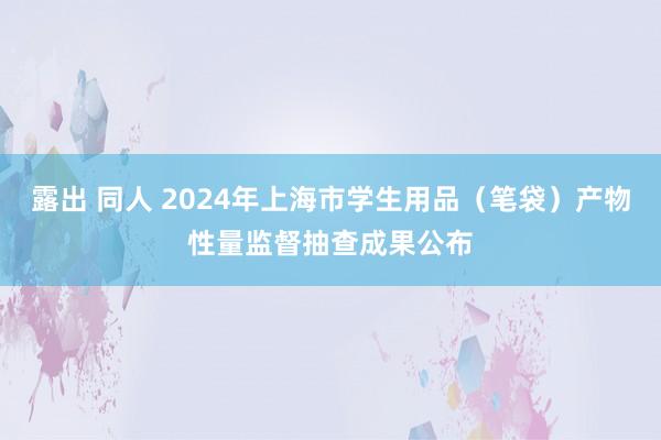 露出 同人 2024年上海市学生用品（笔袋）产物性量监督抽查成果公布