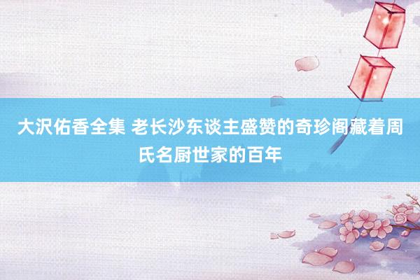 大沢佑香全集 老长沙东谈主盛赞的奇珍阁藏着周氏名厨世家的百年