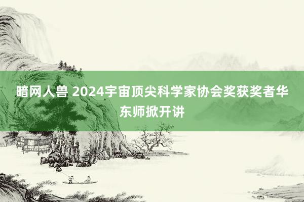 暗网人兽 2024宇宙顶尖科学家协会奖获奖者华东师掀开讲