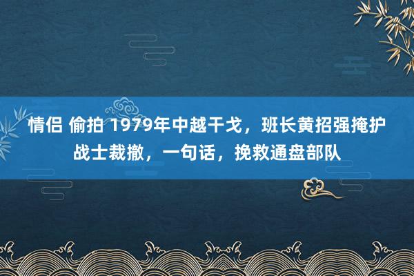 情侣 偷拍 1979年中越干戈，班长黄招强掩护战士裁撤，一句话，挽救通盘部队